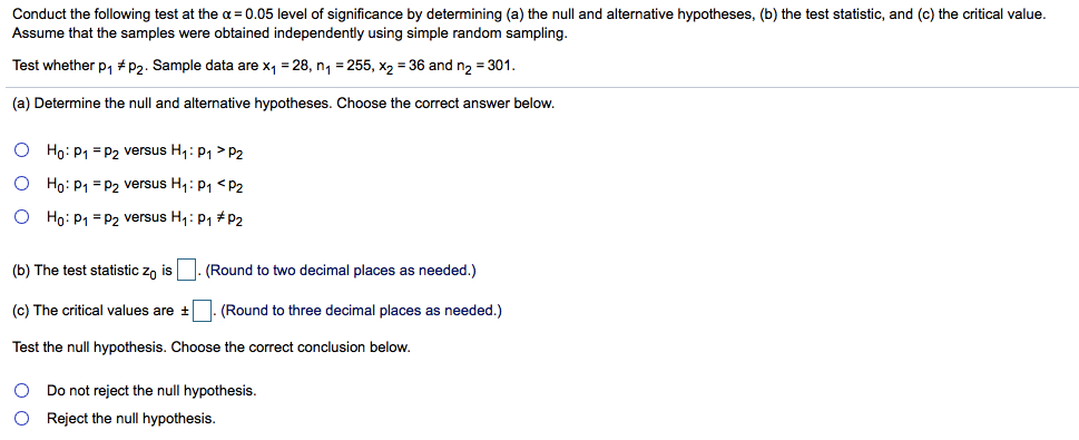 Conduct the following test at the a = 0.05 level of significance by determining (a) the null and alternative hypotheses, (b) the test statistic, and (c) the critical value.
Assume that the samples were obtained independently using simple random sampling.
Test whether p, #P2. Sample data are x, = 28, n, = 255, x2 = 36 and n2 = 301.
(a) Determine the null and alternative hypotheses. Choose the correct answer below.
O Ho: P1 = P2 versus H1: P1 > P2
O Ho: P1 = P2 versus H1: P1 < P2
O Ho: P1 = P2 versus H1: p1 # P2
(b) The test statistic zn is . (Round to two decimal places as needed.)
(c) The critical values are +
(Round to three decimal places as needed.)
Test the null hypothesis. Choose the correct conclusion below.
O Do not reject the null hypothesis.
O Reject the null hypothesis.
