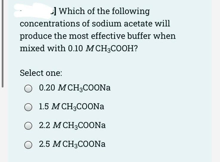 Which of the following
concentrations of sodium acetate will
produce the most effective buffer when
mixed with 0.10 M CH3COOH?
Select one:
O 0.20 MCH3COONa
O 1.5 M CH3COONa
O 2.2 M CH3COONa
O 2.5 M CH3COONa