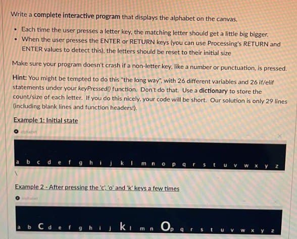 Write a complete interactive program that displays the alphabet on the canvas.
• Each time the user presses a letter key, the matching letter should get a little big bigger.
• When the user presses the ENTER or RETURN keys (you can use Processing's RETURN and
ENTER values to detect this), the letters should be reset to their initial size
Make sure your program doesn't crash if a non-letter key, like a number or punctuation, is pressed.
Hint: You might be tempted to do this "the long way", with 26 different variables and 26 if/elif
statements under your keyPressed() function. Don't do that. Use a dictionary to store the
count/size of each letter. If you do this nicely, your code will be short. Our solution is only 29 lines
(including blank lines and function headers!).
Example 1: Initial state
Calphabet
a b c d e f g h
klmnopqrstu v w x y z
Example 2 - After pressing the 'c. 'o' and 'k' keys a few times
O alphabet
a b c d e f g h i j k l m
Op
q
r
W X y z
