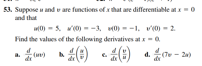 53. Suppose u and v are functions of x that are differentiable at x = 0
and that
u' (0) = -3, v(0) = –1, v' (0) = 2.
Find the values of the following derivatives at r = 0.
0.
d (v
d
b.
dx v
d.
(7v
dx
и
a.
(μυ)
dx
c.
2u)
dx u
