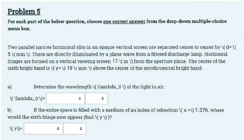 Problem 5
For each part of the below question, choose one correct answer from the drop-down multiple-choice
menu box.
Two parallel narrow horizontal slits in an opaque vertical screen are separated center to center by \( d=\)
5 \(mm \). These are directly illuminated by a plane wave from a filtered discharge lamp. Horizontal
fringes are formed on a vertical viewing screen 17 ( m ) from the aperture plane. The center of the
sixth bright band is \(y=\) 19 \( mm ) above the center of the zeroth/central bright band.
a)
Determine the wavelength \(\lambda_0\) of the light in air.
\(\lambda_0\)=
b)
If the entire space is filled with a medium of an index of refraction (n =\) 1.376, where
would the sixth fringe now appear (find \(y \))?
\(y))=
(