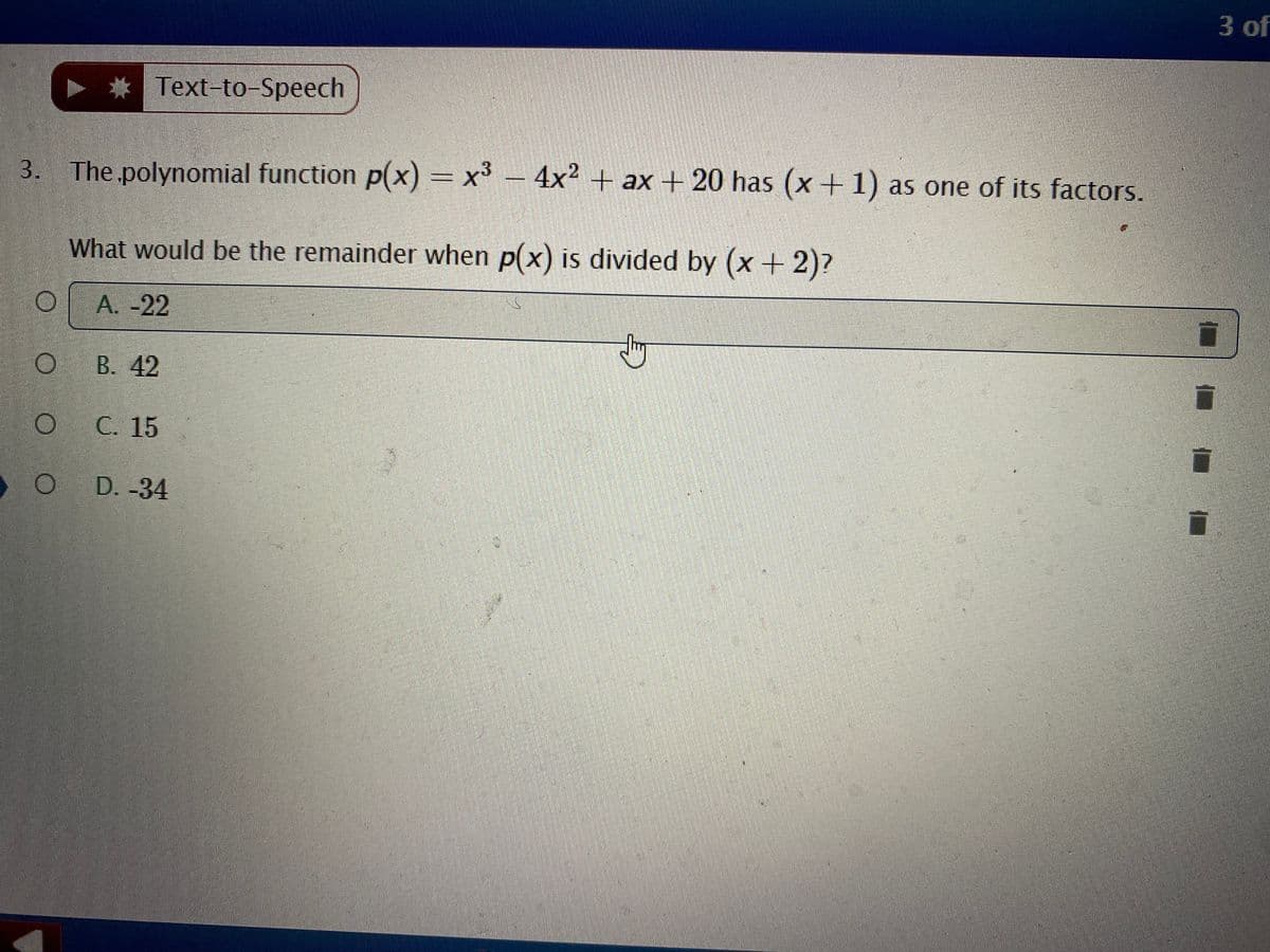 3 of
Text-to-Speech
3. The.polynomial function p(x) = x° – 4x2 + ax + 20 has (x +1) as one of its factors.
What would be the remainder when p(x) is divided by (x+2)?
| A. -22
|O B. 42
С. 15
D. -34
