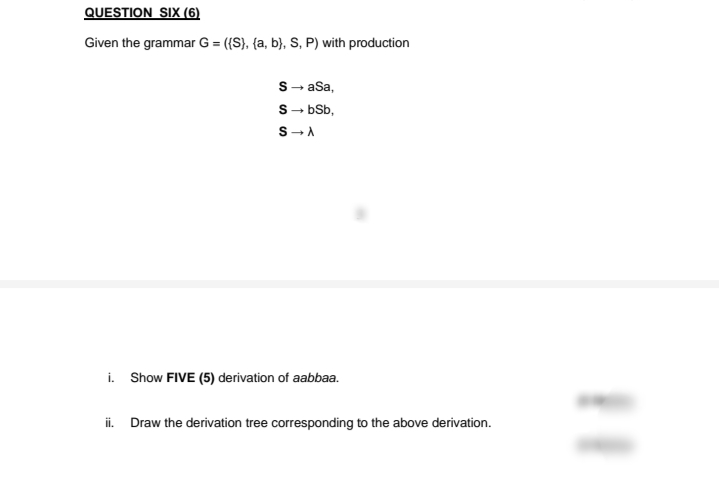 QUESTION SIX (6)
Given the grammar G = ({S}, {a, b}, S, P) with production
S- aSa,
S- bb,
S-A
i. Show FIVE (5) derivation of aabbaa.
i. Draw the derivation tree corresponding to the above derivation.
