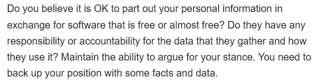 Do you believe it is OK to part out your personal information in
exchange for software that is free or almost free? Do they have any
responsibility or accountability for the data that they gather and how
they use it? Maintain the ability to argue for your stance. You need to
back up your position with some facts and data.