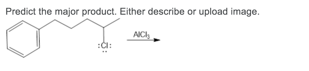 **Question:**
Predict the major product. Either describe or upload an image.

**Chemical Structure Provided:**

A reaction is depicted where a benzene ring is attached to a three-carbon chain terminating in a chlorine atom with lone pairs (represented by ":Cl:"). Above the reaction arrow is "AlCl3".

**Explanation:**
The provided image showcases a typical Friedel-Crafts alkylation reaction. Benzene reacts with a halomethane in the presence of aluminum chloride (AlCl3) to form an alkylbenzene. 

The starting material is 1-chloro-2-phenylbutane.

- **Reactants**:
  - Benzene ring attached to a three-carbon chain terminating with a chlorine atom at the end (1-chloro-2-phenylbutane).
  - AlCl3 (aluminum chloride).

- **Expected Reaction Mechanism**:
  1. The chlorine atom on the halomethane reacts with AlCl3 to generate a carbocation (a positively charged carbon species) and AlCl4^-.
  2. The benzene ring then undergoes electrophilic aromatic substitution where it interacts with the carbocation, leading to the formation of an alkyl-substituted benzene.

**Predicted Major Product:**
The major product in this reaction will likely be 1-phenylbutane, where the carbocation (formed after the chlorine leaves the 1-chloro-2-phenylbutane) attaches itself to the benzene ring. However, rearrangements can occur depending on the stability of the carbocations formed during the reaction.