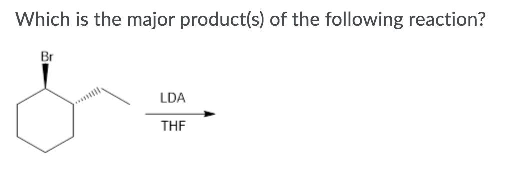 **Question:**
Which is the major product(s) of the following reaction?

**Image Description:**
The image depicts a chemical reaction involving a cyclohexane ring with a bromine (Br) substituent attached to one of the carbon atoms. The bromine atom is shown as a wedge, indicating it is coming out of the plane of the ring. A dashed line (stereochemistry) is leading to an LDA (lithium diisopropylamide) reagent and THF (tetrahydrofuran), both labeled on the arrow pointing to the right. 

**Explanation:**
In the reaction, LDA acts as a strong base to abstract a proton, leading to the formation of a more substituted alkene by elimination (E2 mechanism). The major product will be the one where the double bond is more substituted and stabilized according to Zaitsev's rule.