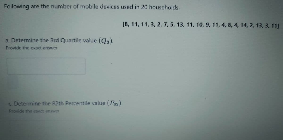 Following are the number of mobile devices used in 20 households.
[8, 11, 11, 3, 2, 7, 5, 13, 11, 10, 9, 11, 4, 8, 4, 14, 2, 13, 3, 11]
a. Determine the 3rd Quartile value (Q3).
Provide the exact answer
c. Determine the 82th Percentile value (P32).
Provide the exact answer
