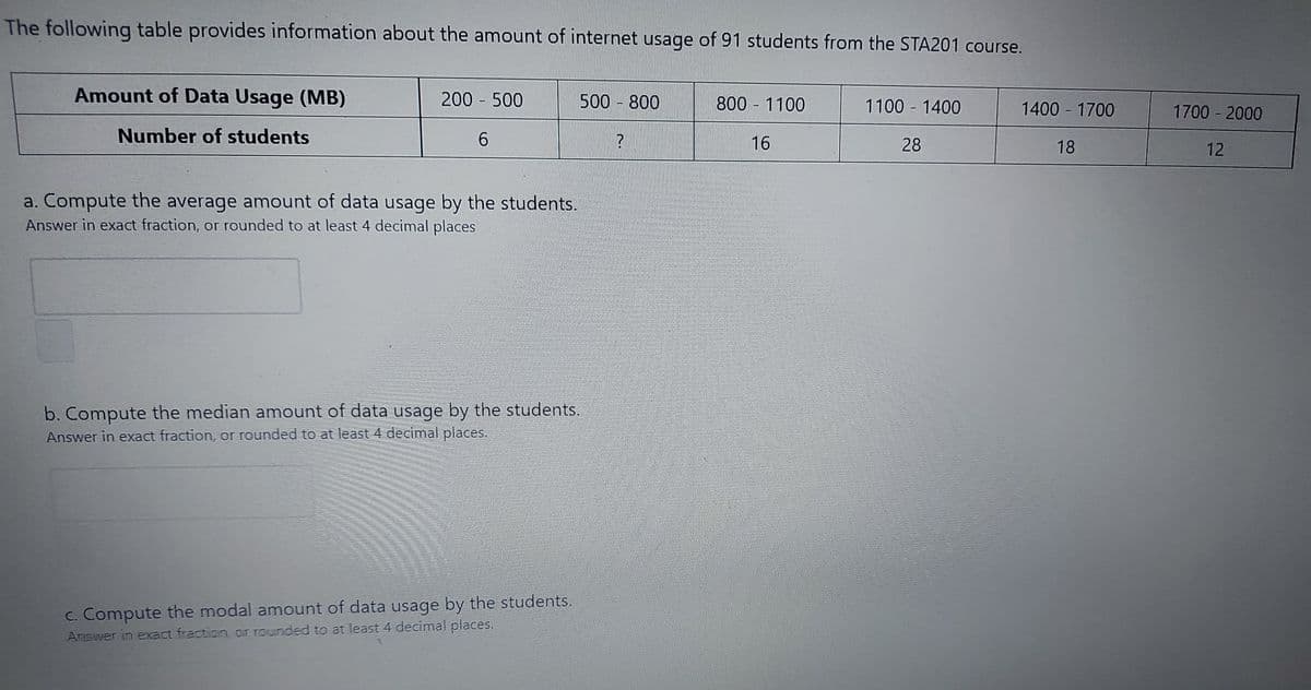 The following table provides information about the amount of internet usage of 91 students from the STA201 course.
Amount of Data Usage (MB)
200 500
500 - 800
800 1100
1100 1400
1400 1700
1700 - 2000
Number of students
16
28
18
12
a. Compute the average amount of data usage by the students.
Answer in exact fraction, or rounded to at least 4 decimal places
b. Compute the median amount of data usage by the students,
Answer in exact fraction, or rounded to at least 4 decimal places.
C. Compute the modal amount of data usage by the students.
Anewer in eact fraction, ar rounded to at least 4 decimal places.
