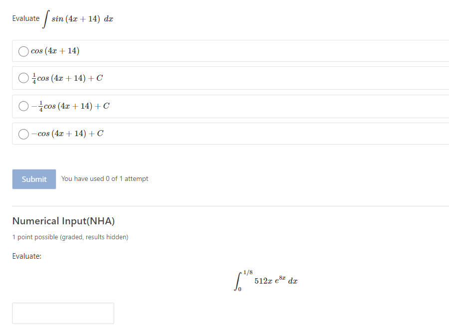 Evaluate
sin (4x + 14) dx
cos (4x + 14)
Ocos (4x + 14) + C
O-cos (4 + 14) + C
-cos (4x + 14) +C
Submit
You have used 0 of 1 attempt
Numerical Input(NHA)
1 point possible (graded, results hidden)
Evaluate:
1/8
512x e8z dr
