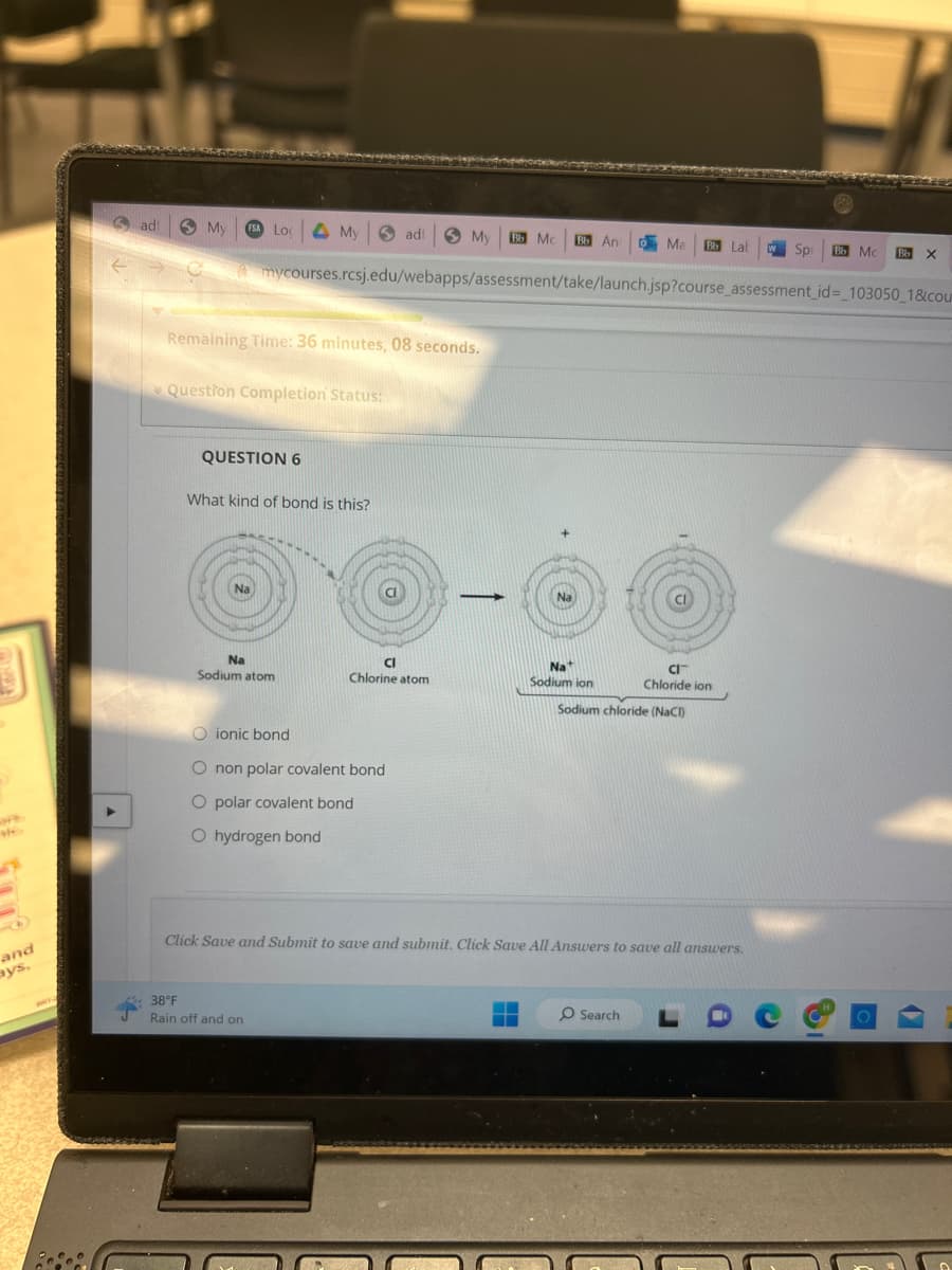 3
MO
and
ays,
Sadi
▶
My FSA LO
My adi
Remaining Time: 36 minutes, 08 seconds.
* Question Completion Status:
QUESTION 6
What kind of bond is this?
Na
Sodium atom
mycourses.rcsj.edu/webapps/assessment/take/launch.jsp?course_assessment_id=_103050_1&cou
38°F
Rain off and on
My Bb Mc Bb An Ma Bb Lab
Cl
Chlorine atom
O ionic bond
O non polar covalent bond
O polar covalent bond
O hydrogen bond
-
Nat
Sodium ion
‒‒
Click Save and Submit to save and submit. Click Save All Answers to save all answers.
CI™
Chloride ion
Sodium chloride (NaCl)
O Search
Spi Bb Mc
Bb
X