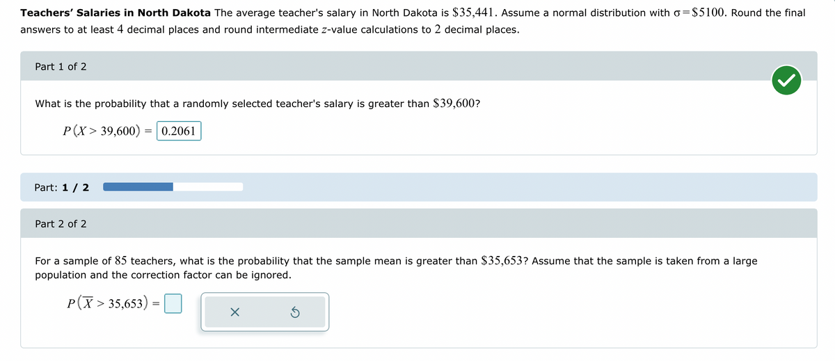 Teachers' Salaries in North Dakota The average teacher's salary in North Dakota is $35,441. Assume a normal distribution with o=$5100. Round the final
answers to at least 4 decimal places and round intermediate z-value calculations to 2 decimal places.
Part 1 of 2
What is the probability that a randomly selected teacher's salary is greater than $39,600?
P(X> 39,600)
0.2061
Part: 1 / 2
Part 2 of 2
=
For a sample of 85 teachers, what is the probability that the sample mean is greater than $35,653? Assume that the sample is taken from a large
population and the correction factor can be ignored.
P(X > 35,653) =
=
X
Ś