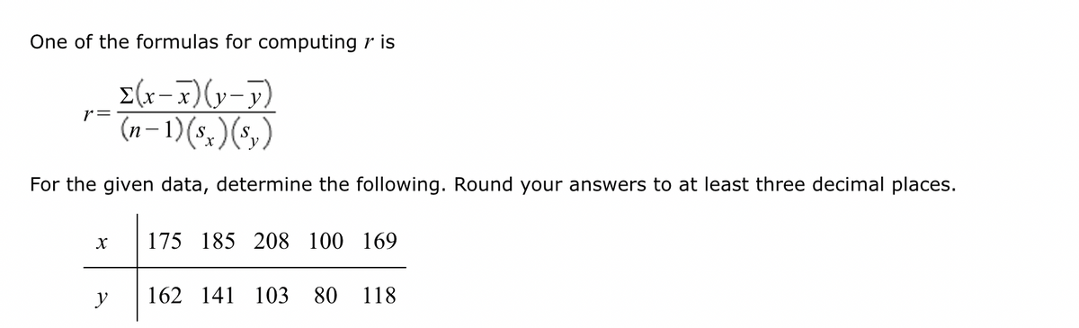 One of the formulas for computing r is
Σ(x-x)(y-y)
(n-1)(sx) (s₂)
For the given data, determine the following. Round your answers to at least three decimal places.
r =
X
y
175 185 208 100 169
162 141 103 80 118