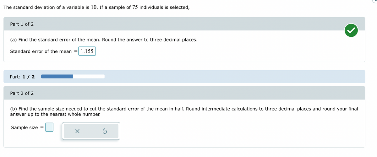 The standard deviation of a variable is 10. If a sample of 75 individuals is selected,
Part 1 of 2
(a) Find the standard error of the mean. Round the answer to three decimal places.
Standard error of the mean = 1.155
Part: 1 / 2
Part 2 of 2
(b) Find the sample size needed to cut the standard error of the mean in half. Round intermediate calculations to three decimal places and round your final
answer up to the nearest whole number.
Sample size
X