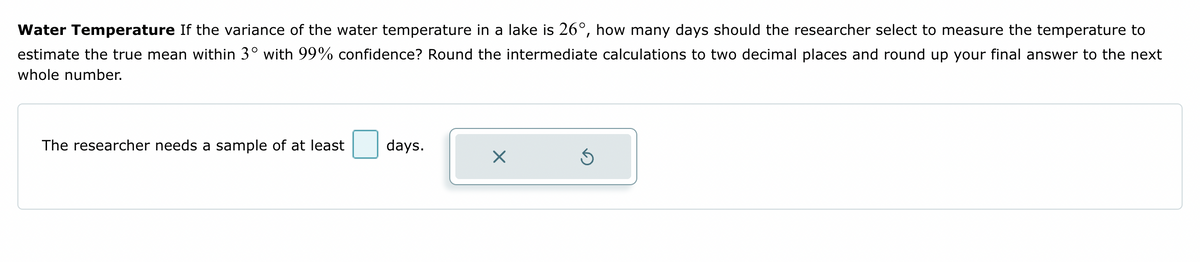 Water Temperature If the variance of the water temperature in a lake is 26°, how many days should the researcher select to measure the temperature to
estimate the true mean within 3° with 99% confidence? Round the intermediate calculations to two decimal places and round up your final answer to the next
whole number.
The researcher needs a sample of at least
days.
X
Ś