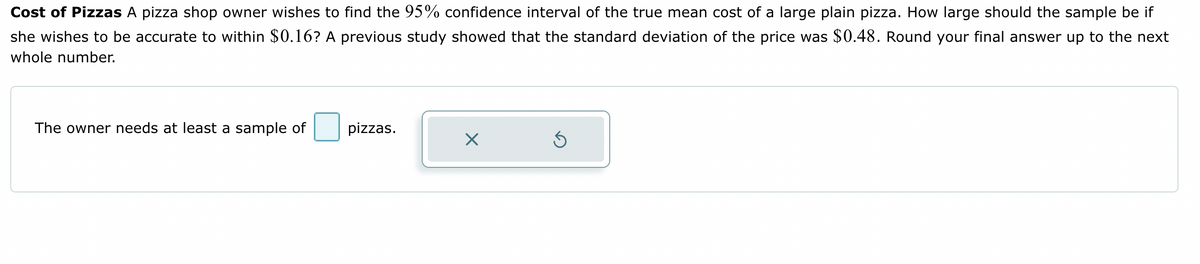 Cost of Pizzas A pizza shop owner wishes to find the 95% confidence interval of the true mean cost of a large plain pizza. How large should the sample be if
she wishes to be accurate to within $0.16? A previous study showed that the standard deviation of the price was $0.48. Round your final answer up to the next
whole number.
The owner needs at least a sample of
pizzas.