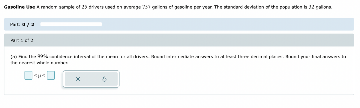 Gasoline Use A random sample of 25 drivers used on average 757 gallons of gasoline per year. The standard deviation of the population is 32 gallons.
Part: 0 / 2
Part 1 of 2
(a) Find the 99% confidence interval of the mean for all drivers. Round intermediate answers to at least three decimal places. Round your final answers to
the nearest whole number.
☐<μ<
X
Ś