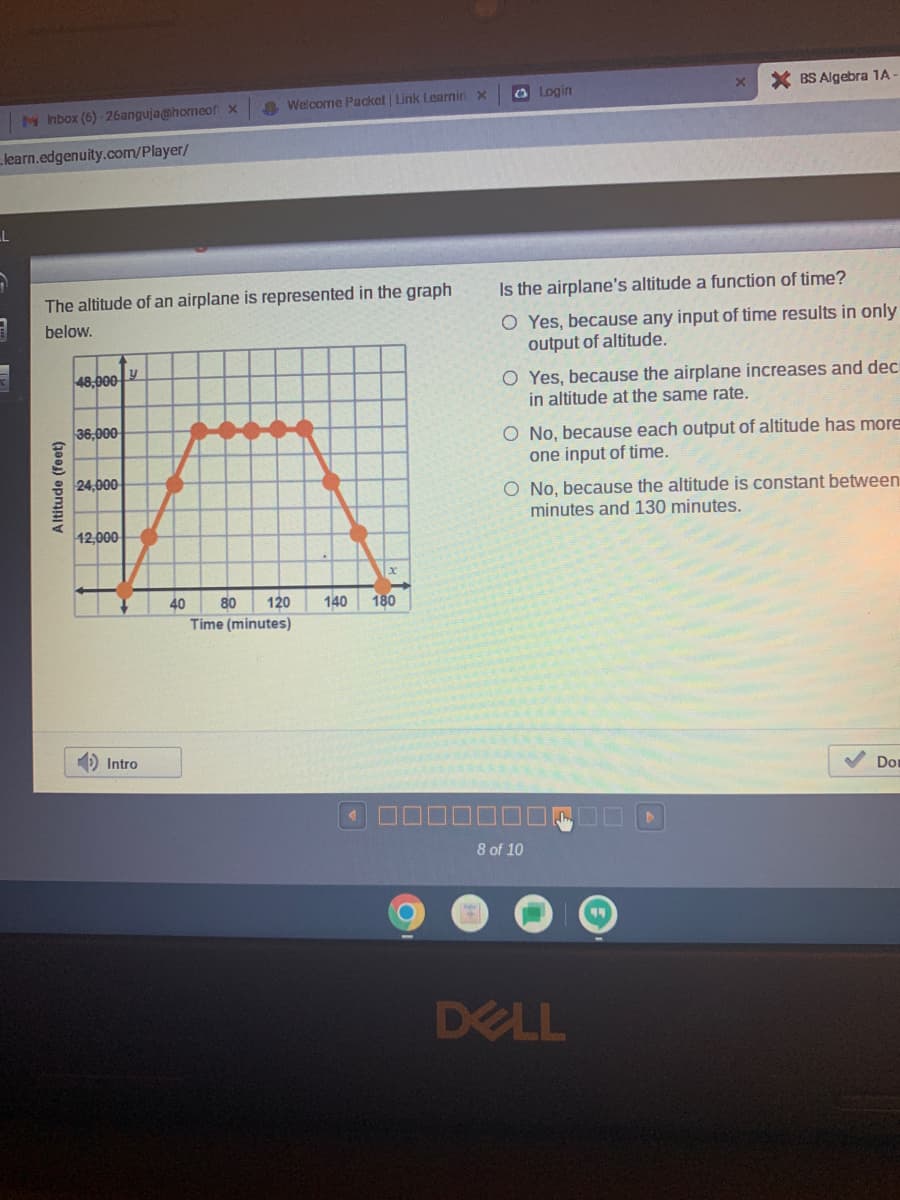 MInbox (6)-26anguja@homeof x
learn.edgenuity.com/player/
LL
The altitude of an airplane is represented in the graph
below.
Altitude (feet)
48,000
36,000
24,000
12,000
Intro
Welcome Packet | Link Learnin x
40
80 120
Time (minutes)
140 180
Login
x
Is the airplane's altitude a function of time?
O Yes, because any input of time results in only
output of altitude.
* BS Algebra 1A-
O Yes, because the airplane increases and dec
in altitude at the same rate.
8 of 10
O No, because each output of altitude has more
one input of time.
O No, because the altitude is constant between
minutes and 130 minutes.
DELL
Dor