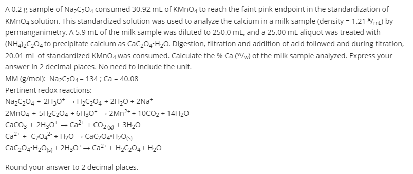 A 0.2 g sample of NazC204 consumed 30.92 ml of KMN04 to reach the faint pink endpoint in the standardization of
KMNO4 solution. This standardized solution was used to analyze the calcium in a milk sample (density = 1.21 8/mL) by
permanganimetry. A 5.9 ml of the milk sample was diluted to 250.0 mL, and a 25.00 mL aliquot was treated with
(NH4)2C204 to precipitate calcium as Cac,04+H2O. Digestion, filtration and addition of acid followed and during titration,
20.01 mL of standardized KMNO4 was consumed. Calculate the % Ca (W/w) of the milk sample analyzed. Express your
answer in 2 decimal places. No need to include the unit.
MM (g/mol): NazC204 = 134 ; Ca = 40.08
Pertinent redox reactions:
NazC204 + 2H30* → H2C204 + 2H20 + 2Na*
2Mno4 + 5H2C204 + 6H30* → 2MN2- + 10CO2 + 14H20
Caco3 + 2H30* → Ca2- + CO2 (g) + 3H2O
Ca2* + C2042 + H2O → CaC204+H2O(s)
CaC204+H2O(s) + 2H30* – Ca2* + H2C204+ H20
Round your answer to 2 decimal places.
