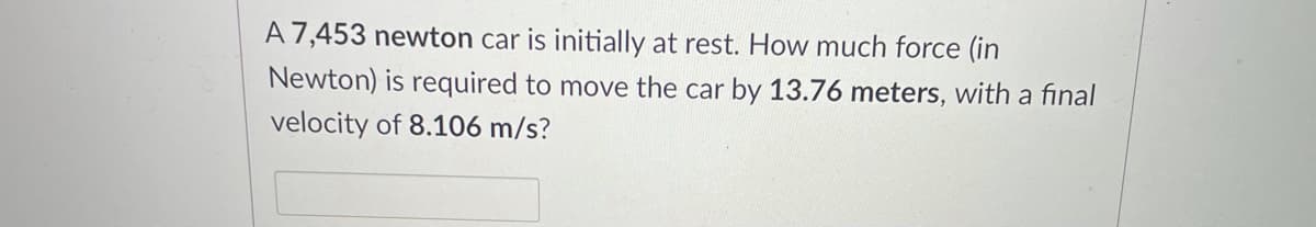 A 7,453 newton car is initially at rest. How much force (in
Newton) is required to move the car by 13.76 meters, with a final
velocity of 8.106 m/s?
