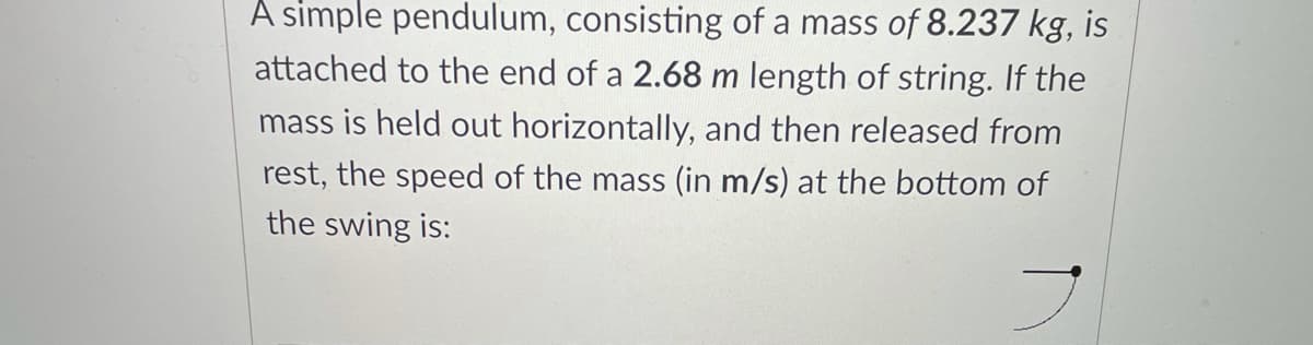 A simple pendulum, consisting of a mass of 8.237 kg, is
attached to the end of a 2.68 m length of string. If the
mass is held out horizontally, and then released from
rest, the speed of the mass (in m/s) at the bottom of
the swing is:
