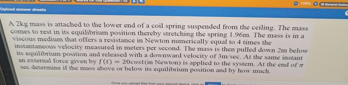 KS 1or
nis Que
170%
O General Instrue
Upload answer sheets
A 2kg mass is attached to the lower end of a coil spring suspended from the ceiling. The mass
comes to rest in its equilibrium position thereby stretching the spring 1.96m. The mass is in a
viscous medium that offers a resistance in Newton numerically equal to 4 times the
instantaneous velocity measured in meters per second. The mass is then pulled down 2m below
its equilibrium position and released with a downward velocity of 3m/sec. At the same instant
an external force given by f (t)
sec determine if the mass above or below its equilibrium position and by how much.
20cost(in Newton) is applied to the system. At the end of n
Once you upload files from your second device, click an
Sung
to chegle
