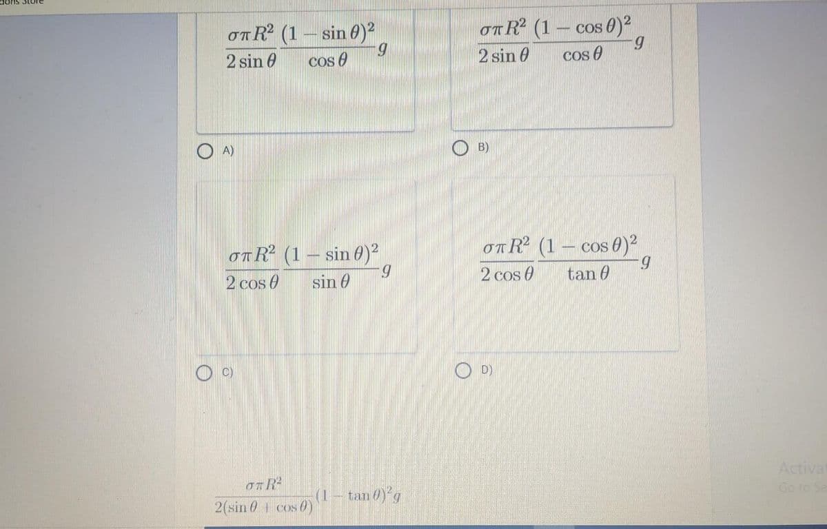 dons Store
OTR (1 – sin 6)
5.
OnR (1 – cos 0)?
5.
cos 0
2 sin 0
cos 0
2 sin 6
A)
O B)
OTR² (1– sin 0)²
5.
sin 0
OTR² (1 – cos 0)²
5.
tan 0
2 cos 0
2 cos O
O D)
Actival
(1- tan 0)g
Go to Se
2(sin 0 cos0)
