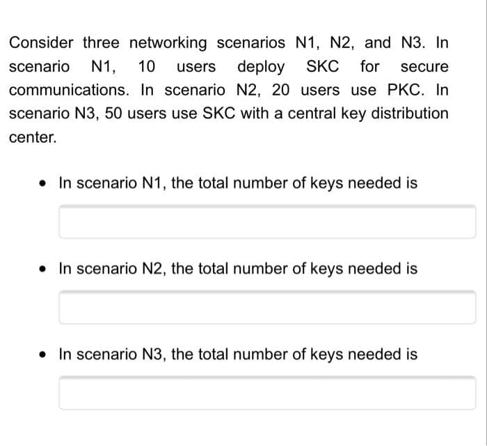 Consider three networking scenarios N1, N2, and N3. In
deploy SKC for secure
scenario N1, 10 users
communications.
In scenario N2, 20 users use PKC. In
scenario N3, 50 users use SKC with a central key distribution
center.
• In scenario N1, the total number of keys needed is
• In scenario N2, the total number of keys needed is
• In scenario N3, the total number of keys needed is