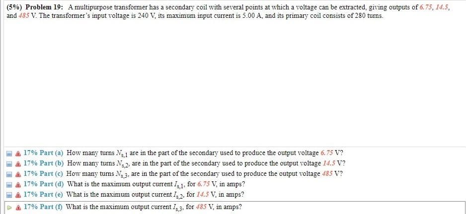 (5%) Problem 19: A multipurpose transformer has a secondary coil with several points at which a voltage can be extracted, giving outputs of 6.75, 14.5,
and 485 V. The transformer's input voltage is 240 V, its maximum input current is 5.00 A, and its primary coil consists of 280 turns.
17% Part (a) How many turns N 1 are in the part of the secondary used to produce the output voltage 6.75 V?
A 17% Part (b) How many turns N 2, are in the part of the secondary used to produce the output voltage 14.5 V?
a 17% Part (c) How many turns Ng 3, are in the part of the secondary used to produce the output voltage 485 V?
a 17% Part (d) What is the maximum output current I, 1. for 6.75 V, in amps?
A 17% Part (e) What is the maximum output current I,2, for 14.5 V, in amps?
A 17% Part (f) What is the maximum output current I, 3, for 485 V, in amps?
