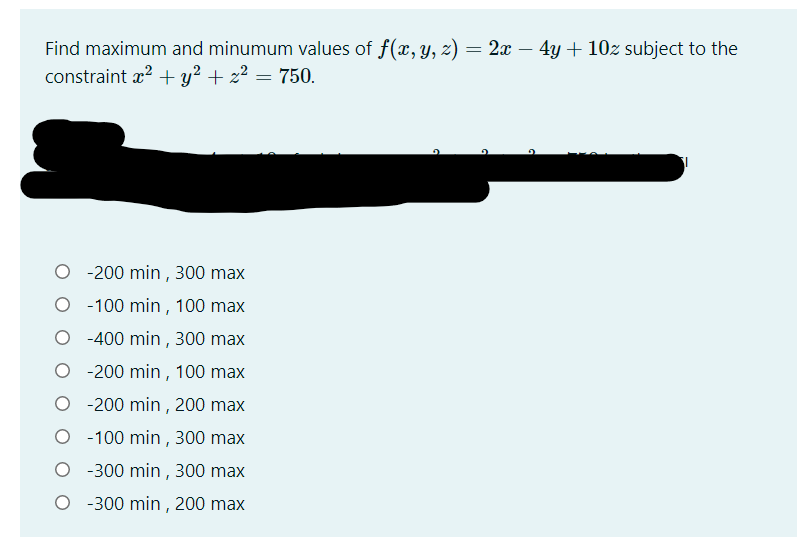 Find maximum and minumum values of f(x, y, z) = 2x – 4y + 10z subject to the
constraint x? + y? + z2 = 750.
-200 min , 300 max
O - 100 min , 100 max
O -400 min, 300 max
O - 200 min, 100 max
O - 200 min, 200 max
O - 100 min , 300 max
O - 300 min , 300 max
O - 300 min , 200 max
