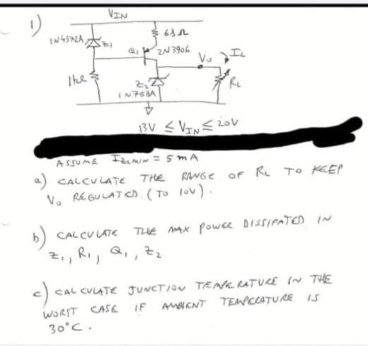 VIN
2N 3906
Vo
The
$
IN7SA
13V <VTE Lov
a) CALCULATE THE RANGE or Re TO KEP
V. Rk GULATcD.(To lov)
CAL CU LATE THE Mx powce DISSIPATED IN
2, Ri, Q,,Zz
CAL CULATE JUNCTION TENK RATUCE (N THE
WORST CASE IF AMAKNT TEMPCCATURE IS
30°C.
