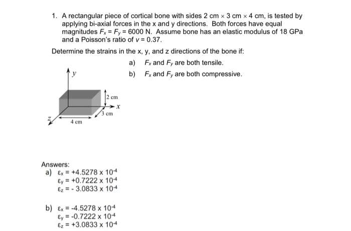 1. A rectangular piece of cortical bone with sides 2 cm x 3 cm x 4 cm, is tested by
applying bi-axial forces in the x and y directions. Both forces have equal
magnitudes Fx = Fy = 6000 N. Assume bone has an elastic modulus of 18 GPa
and a Poisson's ratio of v = 0.37.
Determine the strains in the x, y, and z directions of the bone if:
a) Fx and Fy are both tensile.
b) Fx and Fy are both compressive.
2 cm
3 ст
4 ст
Answers:
a) Ex = +4.5278 x 104
Ey = +0.7222 x 104
Ez = - 3.0833 x 104
b) Ex = -4.5278 x 104
Ey = -0.7222 x 104
Ez = +3.0833 x 104
