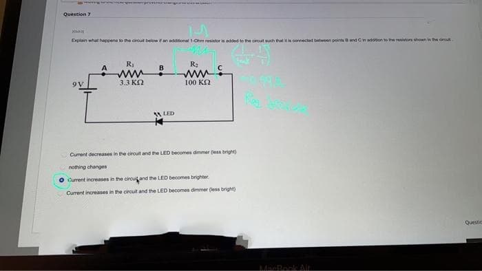 Question 7
Explain what happens to the circut below if an additional 1-Ohm resistor is added to the circut such that it in contected between points Band Cinadonon to the itn hown in e ort.
RI
R2
B
9V
3.3 KO
100 KQ
LED
Current decreases in the circuit and the LED becomes dimmer (less bright)
nothing changes
O Current increases in the circuitand the LED becomes brighter.
Current increases in the circuit and the LED becomes dimmer (less bright)
Questic
MacRook Air
