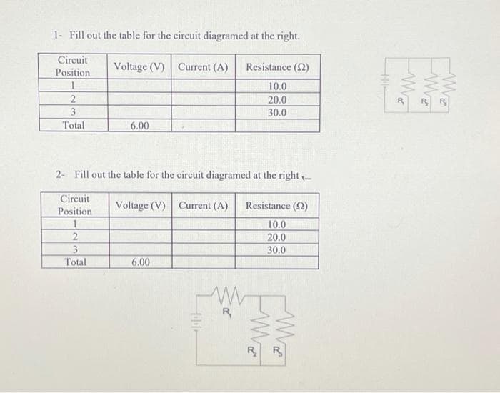 1- Fill out the table for the circuit diagramed at the right.
Circuit
Voltage (V) Current (A)
Resistance (2)
Position
10.0
2
20.0
3
30.0
Total
6.00
2- Fill out the table for the circuit diagramed at the right -
Circuit
Voltage (V) Current (A)
Resistance (2)
Position
10.0
20.0
2
3
30.0
Total
6.00
R
R R
