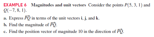 EXAMPLE 6 Magnitudes and unit vectors Consider the points P(5, 3, 1) and
Q(-7, 8, 1).
a. Express PQ in terms of the unit vectors i, j, and k.
b. Find the magnitude of PQ.
c. Find the position vector of magnitude 10 in the direction of PQ.
