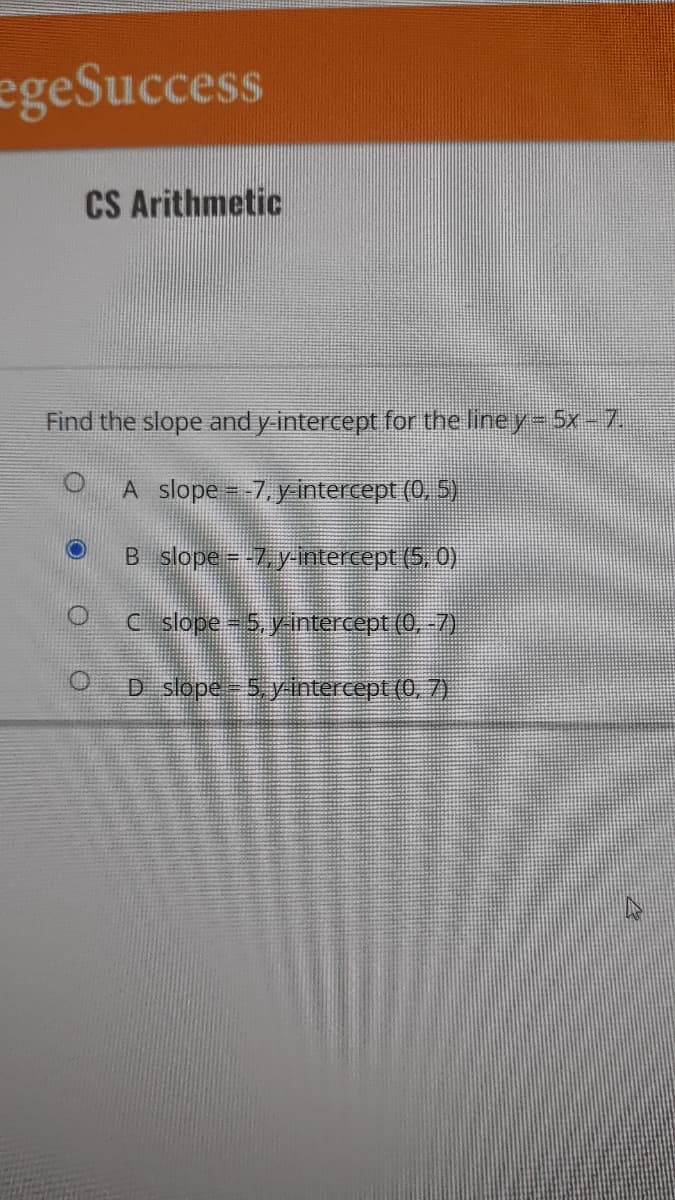 egeSuccess
CS Arithmetic
Find the slope and y-intercept for the line y = 5x - 7.
A slope = -7, y-intercept (0,5)
O
B slope = -7, y-intercept (5, 0)
C_ slope = 5, y-intercept (0, -7)
D slope = 5, y-intercept (0, 7)
O
O