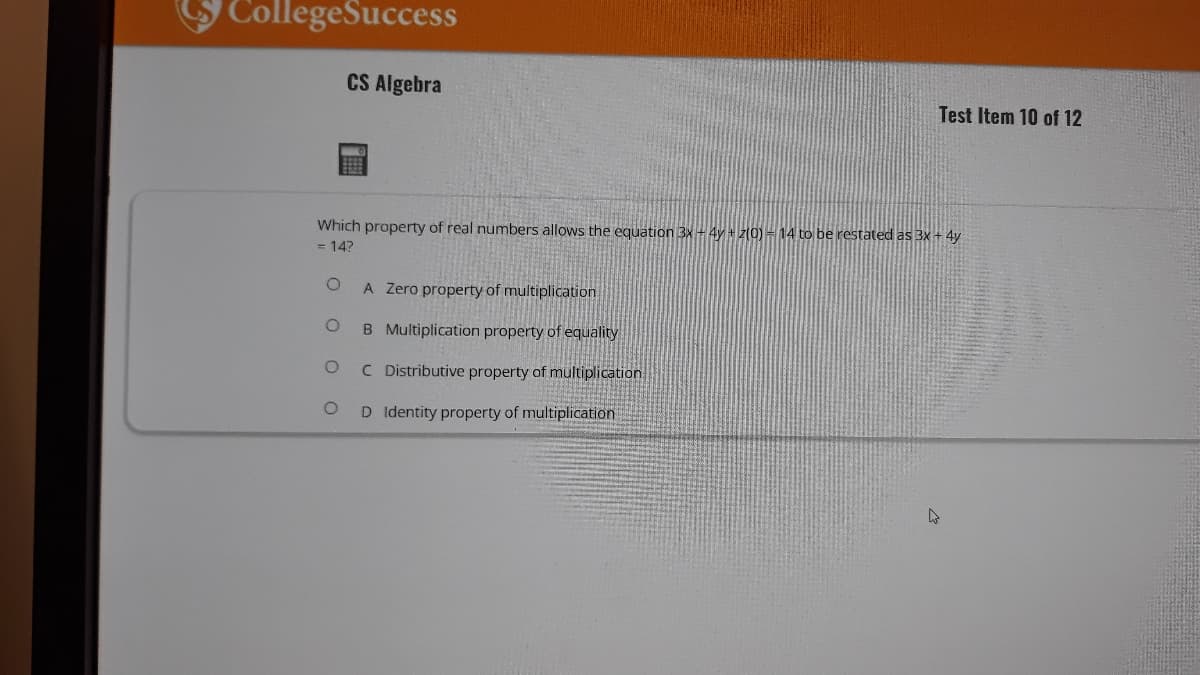 CollegeSuccess
CS Algebra
SEEB
Which property of real numbers allows the equation 3x + 4y + z(0) - 14 to be restated as 3x + 4y
= 14?
O
A Zero property of multiplication
O
B Multiplication property of equality
O
C Distributive property of multiplication
O
D Identity property of multiplication
4
Test Item 10 of 12