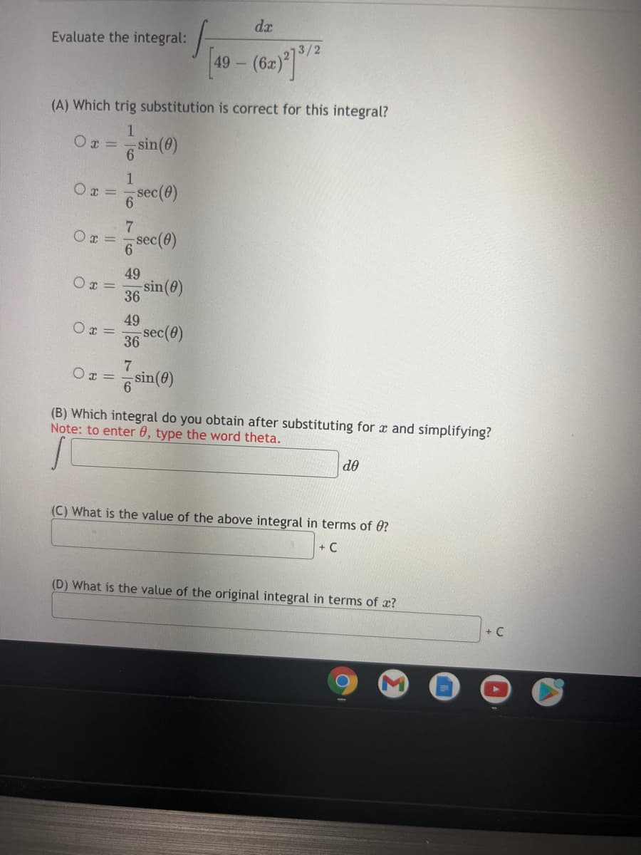 dr
Evaluate the integral:
3/2
49 -
(A) Which trig substitution is correct for this integral?
1.
Ox =
6.
sin(e)
1
Ox =
6 sec(e)
O x =
sec(@)
49
Ox =
sin(0)
36
49
O x =
36 Sec(9)
7
OT =
sin(@)
(B) Which integral do you obtain after substituting for a and simplifying?
Note: to enter 0, type the word theta.
de
(C) What is the value of the above integral in terms of 0?
+ C
(D) What is the value of the original integral in terms of x?
+ C
7/6
