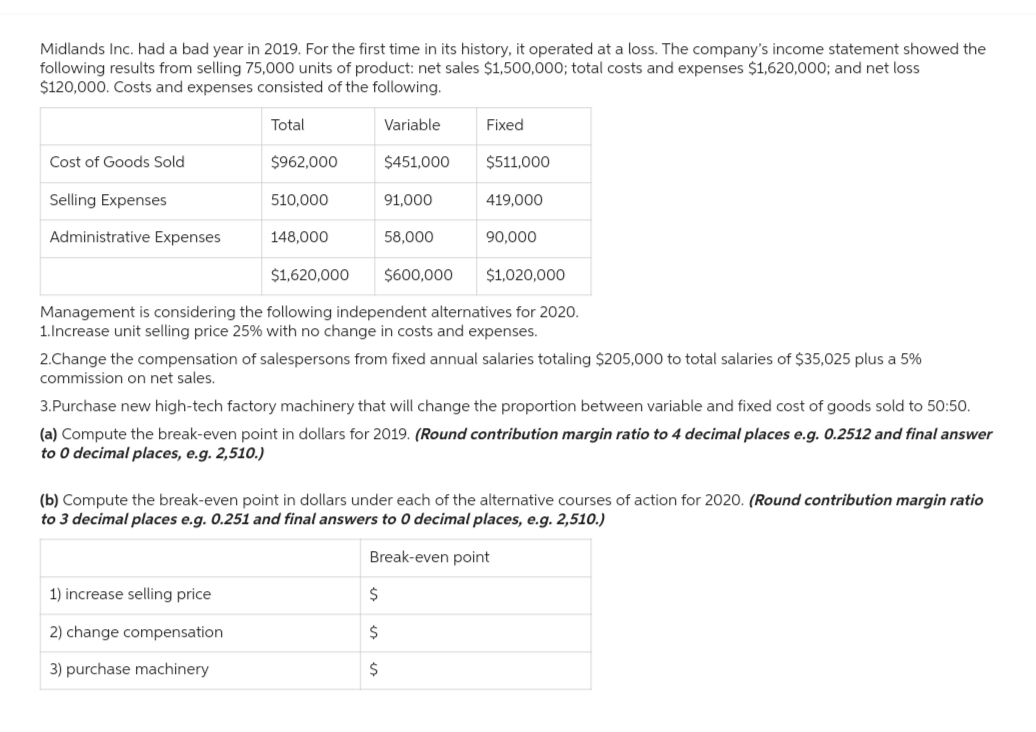 Midlands Inc. had a bad year in 2019. For the first time in its history, it operated at a loss. The company's income statement showed the
following results from selling 75,000 units of product: net sales $1,500,000; total costs and expenses $1,620,000; and net loss
$120,000. Costs and expenses consisted of the following.
Cost of Goods Sold
Selling Expenses
Administrative Expenses
Total
$962,000
510,000
148,000
1) increase selling price
2) change compensation
3) purchase machinery
Variable
$451,000
91,000
58,000
$
$
$
Fixed
$511,000
419,000
$1,620,000 $600,000 $1,020,000
Management is considering the following independent alternatives for 2020.
1.Increase unit selling price 25% with no change in costs and expenses.
90,000
2.Change the compensation of salespersons from fixed annual salaries totaling $205,000 to total salaries of $35,025 plus a 5%
commission on net sales.
3.Purchase new high-tech factory machinery that will change the proportion between variable and fixed cost of goods sold to 50:50.
(a) Compute the break-even point in dollars for 2019. (Round contribution margin ratio to 4 decimal places e.g. 0.2512 and final answer
to 0 decimal places, e.g. 2,510.)
(b) Compute the break-even point in dollars under each of the alternative courses of action for 2020. (Round contribution margin ratio
to 3 decimal places e.g. 0.251 and final answers to 0 decimal places, e.g. 2,510.)
Break-even point