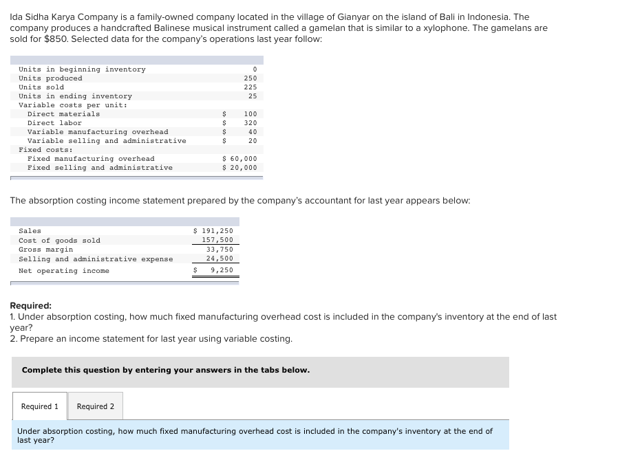 Ida Sidha Karya Company is a family-owned company located in the village of Gianyar on the island of Bali in Indonesia. The
company produces a handcrafted Balinese musical instrument called a gamelan that is similar to a xylophone. The gamelans are
sold for $850. Selected data for the company's operations last year follow:
Units in beginning inventory
Units produced
Units sold
Units in ending inventory
Variable costs per unit:
Direct materials
Direct labor
Variable manufacturing overhead
Variable selling and administrative
Fixed costs:
Fixed manufacturing overhead
Fixed selling and administrative
Sales
Cost of goods sold
Gross margin
Selling and administrative expense
Net operating income
$
$
$
$
The absorption costing income statement prepared by the company's accountant for last year appears below:
Required 1
$
Required 2
$ 191,250
157,500
0
250
225
25
$ 60,000
$ 20,000
100
320
40
20
33,750
24,500
9,250
Required:
1. Under absorption costing, how much fixed manufacturing overhead cost is included in the company's inventory at the end of last
year?
2. Prepare an income statement for last year using variable costing.
Complete this question by entering your answers in the tabs below.
Under absorption costing, how much fixed manufacturing overhead cost is included in the company's inventory at the end of
last year?