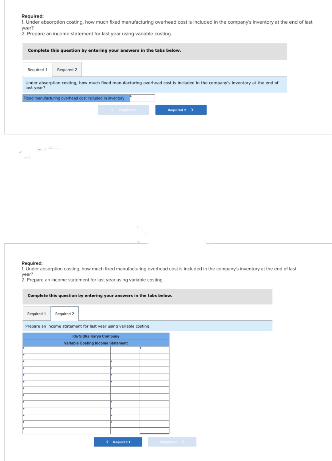 Required:
1. Under absorption costing, how much fixed manufacturing overhead cost is included in the company's inventory at the end of last
year?
2. Prepare an income statement for last year using variable costing.
Complete this question by entering your answers in the tabs below.
Required 1 Required 2
Under absorption costing, how much fixed manufacturing overhead cost is included in the company's inventory at the end of
last year?
Fixed manufacturing overhead cost included in inventory
< Required 1
Required:
1. Inder absorption costing, hot much
year?
d manufacturing overhead
2. Prepare an income statement for last year using variable costing.
Required 1 Required 2
Complete this question by entering your answers in the tabs below.
Prepare an income statement for last year using variable costing.
Ida Sidha Karya Company
Variable Costing Income Statement
Required 2 >
Required 1
Required 2 >
include
company's inventory
end last