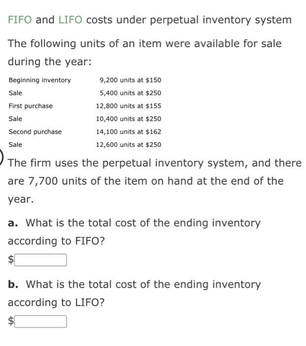 FIFO and LIFO costs under perpetual inventory system
The following units of an item were available for sale
during the year:
Beginning inventory
Sale
First purchase
Sale
Second purchase
Sale
The firm uses the perpetual inventory system, and there
are 7,700 units of the item on hand at the end of the
year.
9,200 units at $150
5,400 units at $250
12,800 units at $155
10,400 units at $250
14,100 units at $162
12,600 units at $250
a. What is the total cost of the ending inventory
according to FIFO?
$
b. What is the total cost of the ending inventory
according to LIFO?
$
tA