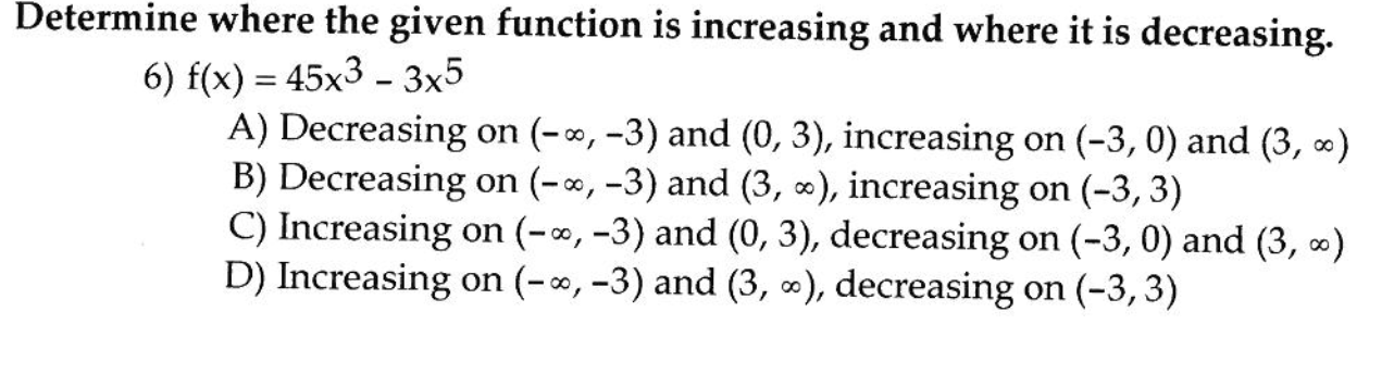 Determine where the given function is increasing and where it is decreasing.
6) f(x) = 45x3 – 3x5
A) Decreasing on (-∞, -3) and (0, 3), increasing on (-3, 0) and (3, )
B) Decreasing on (-*, -3) and (3, ), increasing on (-3, 3)
C) Increasing on (-∞, -3) and (0, 3), decreasing on (-3, 0) and (3, ∞)
D) Increasing on (-∞, -3) and (3, ∞), decreasing on (-3,3)
1.
