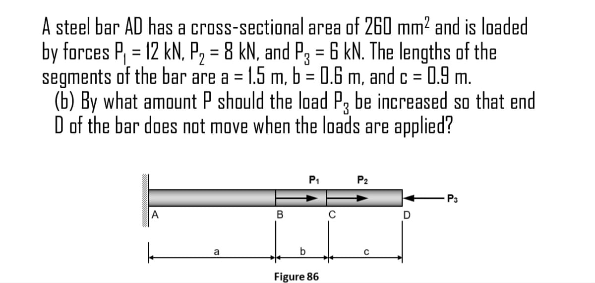 A steel bar AD has a cross-sectional area of 260 mm² and is loaded
by forces P, = 12 kN, P, = 8 kN, and P3 = 6 kN. The lengths of the
segments of the bar are a = 1.5 m, b = 0.6 m, and c = 0.9 m.
(b) By what amount P should the load P, be increased so that end
D of the bar does not move when the loads are applied?
%3D
%3D
%3D
P1
P2
P3
A
B
a
Figure 86
