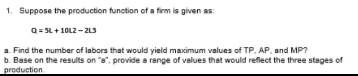 1. Suppose the production function of a firm is given as:
Q = 5L + 10L2 – 2L3
a. Find the number of labors that would yield maximum values of TP, AP. and MP?
b. Base on the results on "a". provide a range of values that would reflect the three stages of
production.
