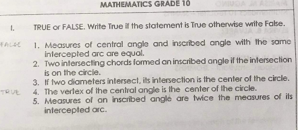 MATHEMATICS GRADE 10
1.
TRUE or FALSE. Write True if the statement is True otherwise write False.
1. Measures of central angle and inscribed angle with the same
intercepted arc are equal.
2. Two intersecting chords formed an inscribed angle if the intersection
is on the circle.
3. If two diameters intersect, its intersection is the center of the circle.
4. The vertex of the central angle is the center of the circle.
5. Measures of an inscribed angle are twice the measures of its
intercepted arc.
FALSE
TRUE
