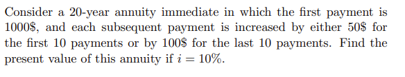 Consider a 20-year annuity immediate in which the first payment is
1000$, and each subsequent payment is increased by either 50$ for
the first 10 payments or by 100$ for the last 10 payments. Find the
present value of this annuity if i = 10%.
