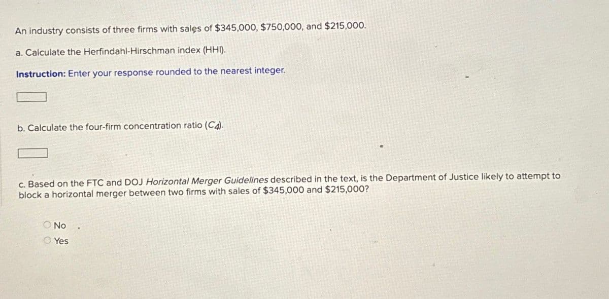 An industry consists of three firms with sales of $345,000, $750,000, and $215,000.
a. Calculate the Herfindahl-Hirschman index (HHI).
Instruction: Enter your response rounded to the nearest integer.
b. Calculate the four-firm concentration ratio (C4).
c. Based on the FTC and DOJ Horizontal Merger Guidelines described in the text, is the Department of Justice likely to attempt to
block a horizontal merger between two firms with sales of $345,000 and $215,000?
No
Yes