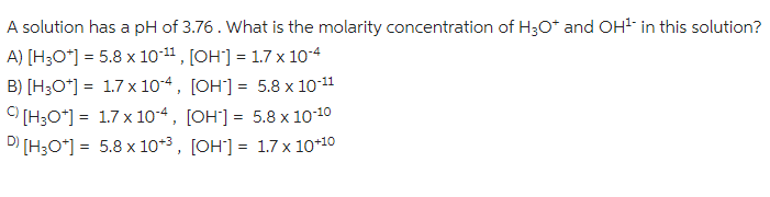 A solution has a pH of 3.76. What is the molarity concentration of H3O+ and OH¹ in this solution?
A) [H3O+] = 5.8 x 10-11, [OH] = 1.7 x 10-4
B) [H3O+] 1.7 x 104, [OH] = 5.8 x 10-11
=
[H3O+] = 1.7 x 104, [OH] = 5.8 x 10-10
D) [H3O+] = 5.8 x 10+³, [OH] =
1.7 x 10+10