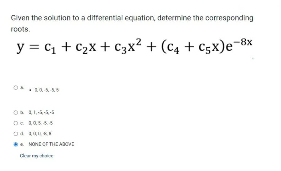 Given the solution to a differential equation, determine the corresponding
roots.
y = C₁ + C₂X + C3X² + (C4 + C5X)e-8
-8x
O a.
• 0, 0,-5, -5,5
O b. 0, 1, -5, -5, -5
Oc. 0, 0, 5, -5, -5
O d. 0,0,0,-8, 8
e. NONE OF THE ABOVE
Clear my choice