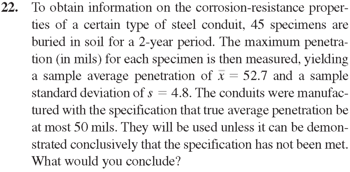 22. To obtain information on the corrosion-resistance proper-
ties of a certain type of steel conduit, 45 specimens are
buried in soil for a 2-year period. The maximum penetra-
tion (in mils) for each specimen is then measured, yielding
a sample average penetration of x = 52.7 and a sample
standard deviation of s = 4.8. The conduits were manufac-
tured with the specification that true average penetration be
at most 50 mils. They will be used unless it can be demon-
strated conclusively that the specification has not been met.
What would you conclude?
